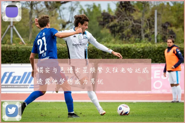 锡安与色情女星频繁交往老哈达威透露他梦想成为男优