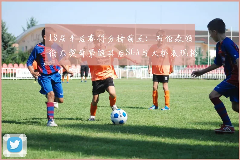 18届季后赛得分榜前五：布伦森领衔东契奇紧随其后SGA与大桥表现抢眼