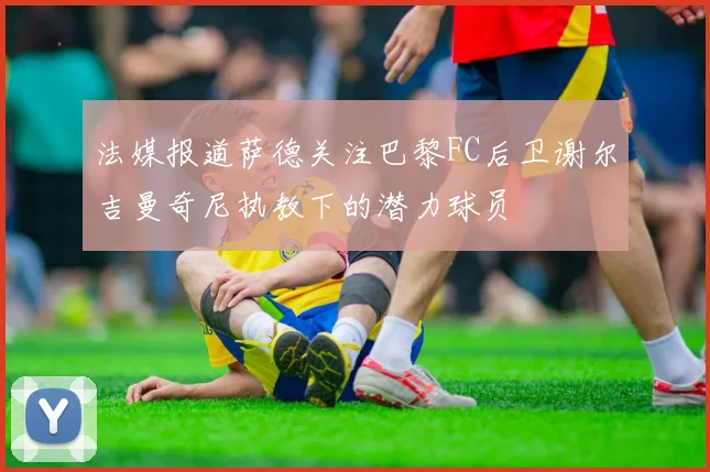法媒报道萨德关注巴黎FC后卫谢尔吉曼奇尼执教下的潜力球员