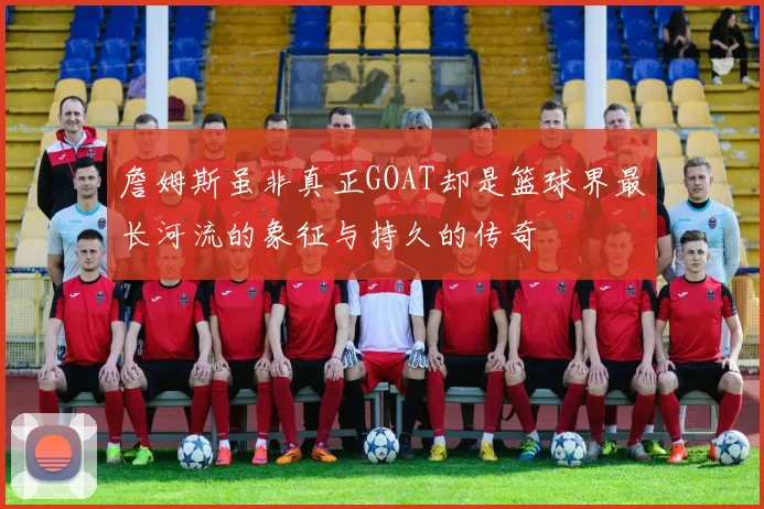 詹姆斯虽非真正GOAT却是篮球界最长河流的象征与持久的传奇