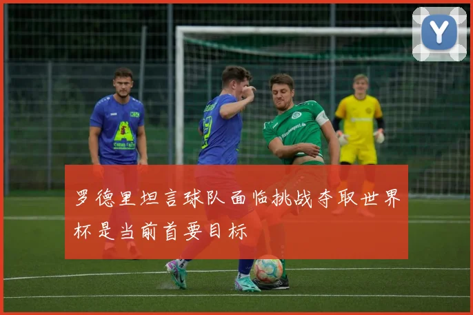 罗德里坦言球队面临挑战夺取世界杯是当前首要目标