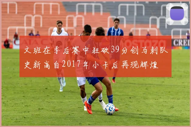 文班在季后赛中狂砍39分创马刺队史新高自2017年小卡后再现辉煌