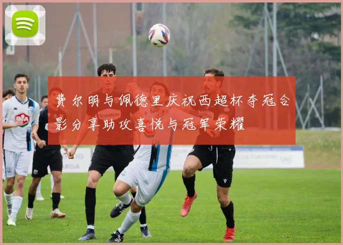 费尔明与佩德里庆祝西超杯夺冠合影分享助攻喜悦与冠军荣耀