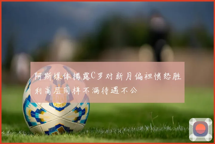 阿斯媒体揭露C罗对新月偏袒愤怒胜利高层同样不满待遇不公