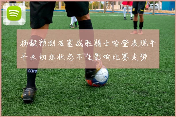 杨毅预测活塞战胜骑士哈登表现平平米切尔状态不佳影响比赛走势