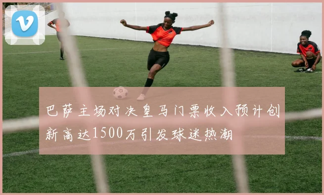 巴萨主场对决皇马门票收入预计创新高达1500万引发球迷热潮