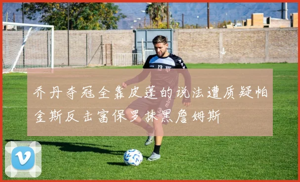 乔丹夺冠全靠皮蓬的说法遭质疑帕金斯反击富保罗抹黑詹姆斯
