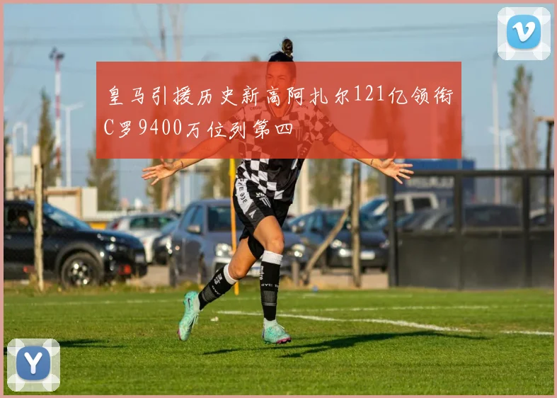 皇马引援历史新高阿扎尔121亿领衔C罗9400万位列第四