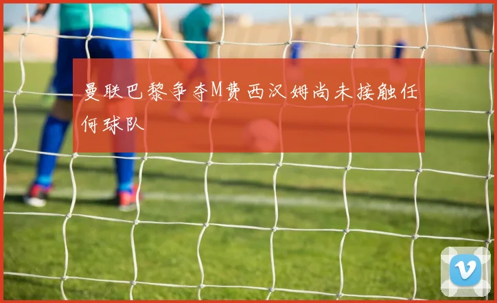 曼联巴黎争夺M费西汉姆尚未接触任何球队