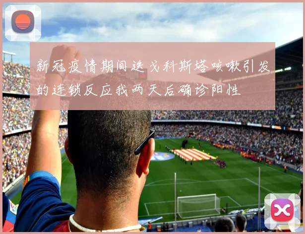 新冠疫情期间迭戈科斯塔咳嗽引发的连锁反应我两天后确诊阳性