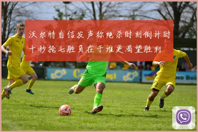 沃尔特自信发声称绝杀时刻倒计时十秒抢七胜负在于谁更渴望胜利