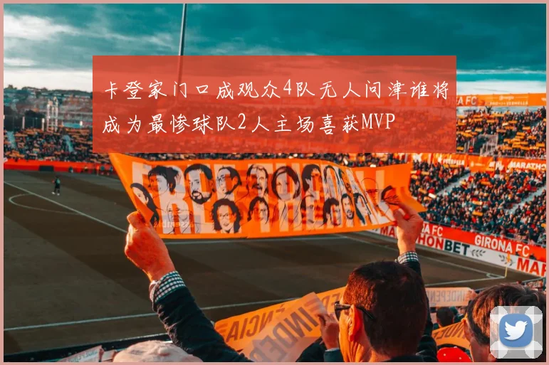 卡登家门口成观众4队无人问津谁将成为最惨球队2人主场喜获MVP